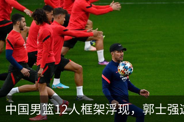 中国男篮12人框架浮现，郭士强这次真要押宝锋线了