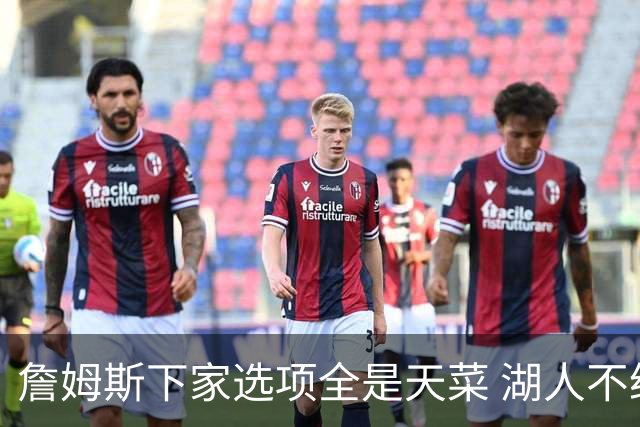 詹姆斯下家选项全是天菜 湖人不给的体面这些队能给